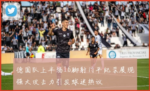 德国队上半场16脚射门平纪录展现强大攻击力引发球迷热议
