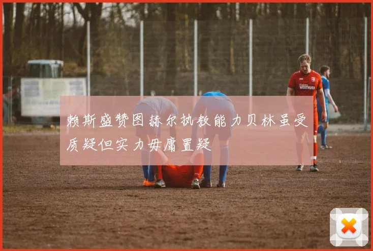 赖斯盛赞图赫尔执教能力贝林虽受质疑但实力毋庸置疑