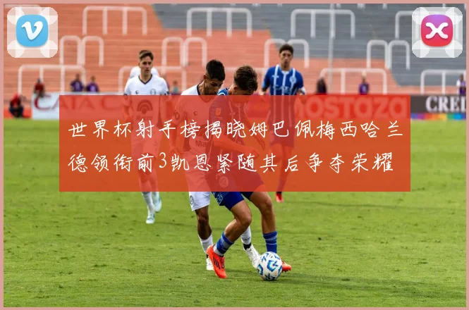 世界杯射手榜揭晓姆巴佩梅西哈兰德领衔前3凯恩紧随其后争夺荣耀