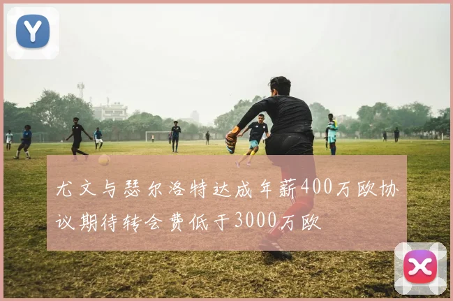 尤文与瑟尔洛特达成年薪400万欧协议期待转会费低于3000万欧