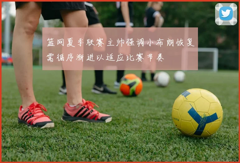 篮网夏季联赛主帅强调小布朗恢复需循序渐进以适应比赛节奏