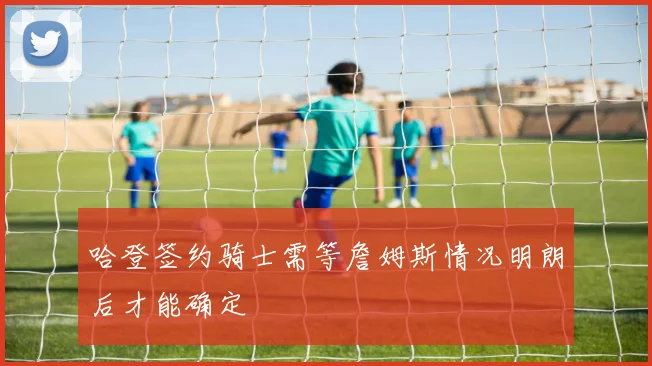 哈登签约骑士需等詹姆斯情况明朗后才能确定