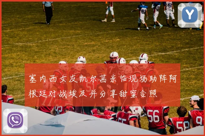 塞内西女友凯尔茜亲临现场助阵阿根廷对战埃及并分享甜蜜合照