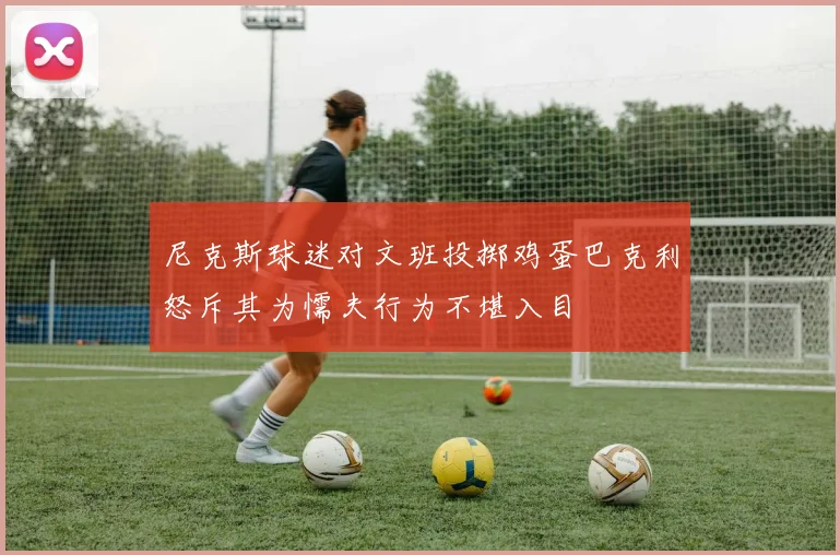 尼克斯球迷对文班投掷鸡蛋巴克利怒斥其为懦夫行为不堪入目