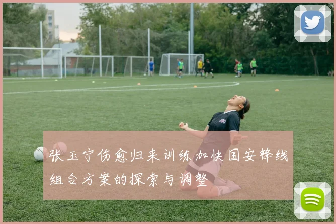 张玉宁伤愈归来训练加快国安锋线组合方案的探索与调整