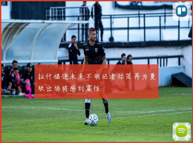 拉什福德未来不明记者称若再为曼联出场将感到震惊