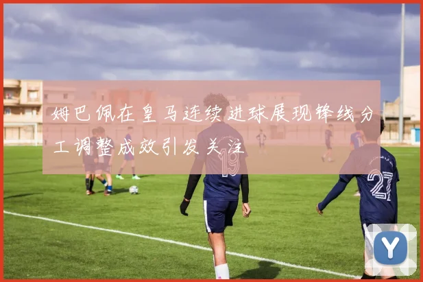 姆巴佩在皇马连续进球展现锋线分工调整成效引发关注