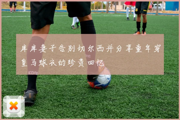 库库妻子告别切尔西并分享童年穿皇马球衣的珍贵回忆