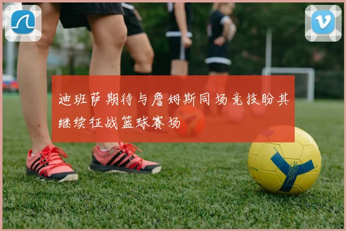 迪班萨期待与詹姆斯同场竞技盼其继续征战篮球赛场