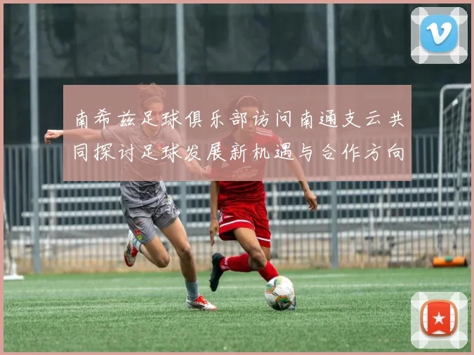 南希兹足球俱乐部访问南通支云共同探讨足球发展新机遇与合作方向