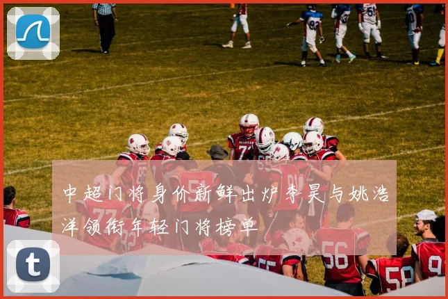 中超门将身价新鲜出炉李昊与姚浩洋领衔年轻门将榜单