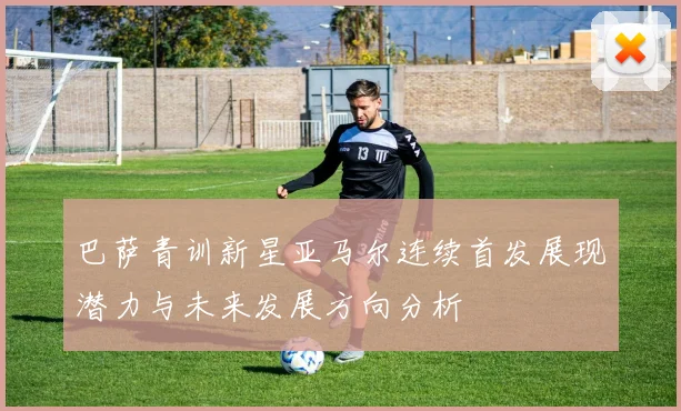 巴萨青训新星亚马尔连续首发展现潜力与未来发展方向分析