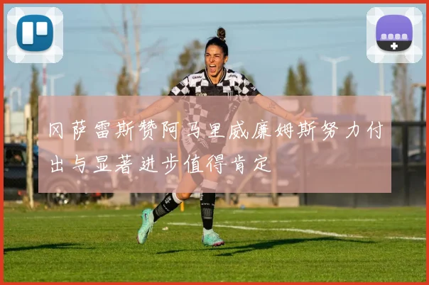 冈萨雷斯赞阿马里威廉姆斯努力付出与显著进步值得肯定
