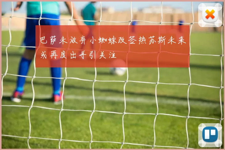巴萨未放弃小蜘蛛改签热苏斯未来或再度出手引关注
