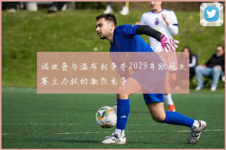 诺坎普与温布利争夺2029年欧冠决赛主办权的激烈竞争