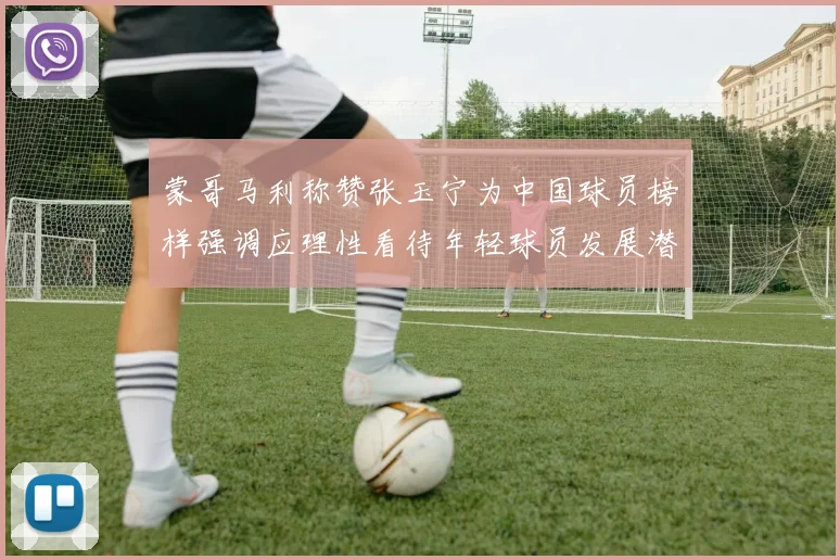 蒙哥马利称赞张玉宁为中国球员榜样强调应理性看待年轻球员发展潜力