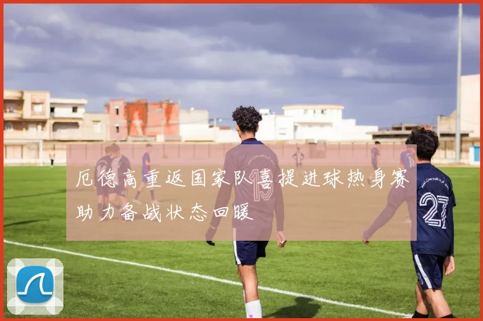 厄德高重返国家队喜提进球热身赛助力备战状态回暖