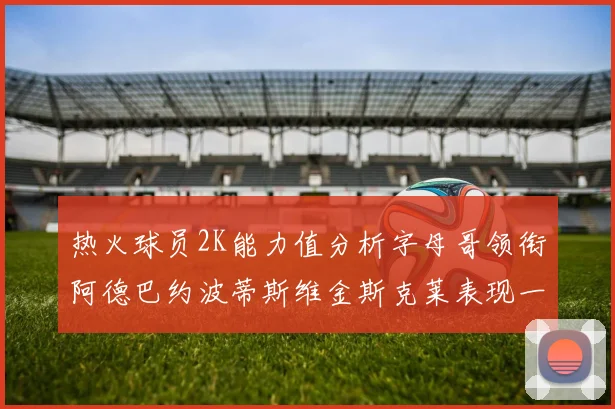 热火球员2K能力值分析字母哥领衔阿德巴约波蒂斯维金斯克莱表现一览