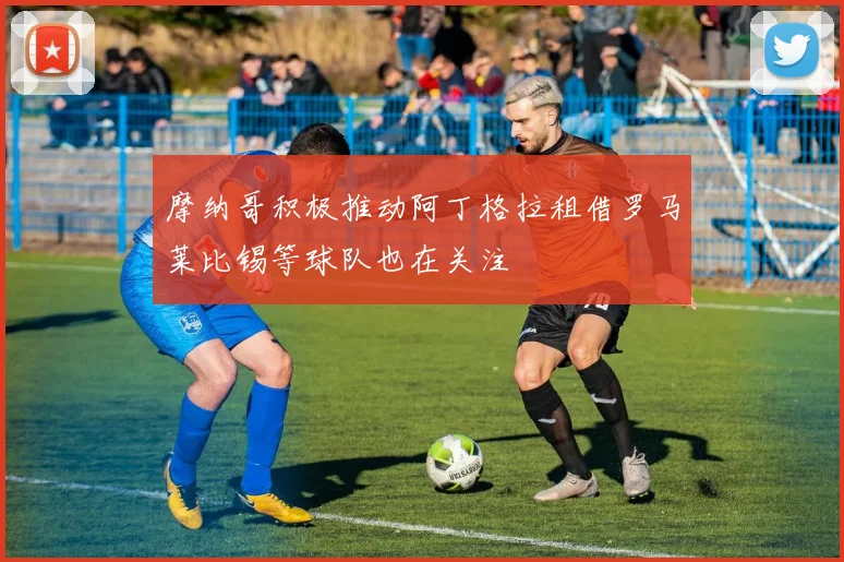 摩纳哥积极推动阿丁格拉租借罗马莱比锡等球队也在关注