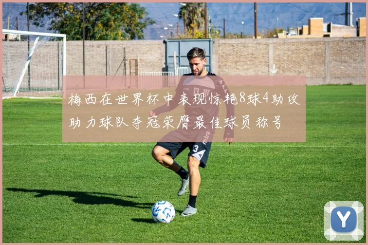 梅西在世界杯中表现惊艳8球4助攻助力球队夺冠荣膺最佳球员称号