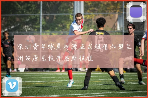 深圳青年球员柯源正式租借加盟兰州陇原竞技开启新征程