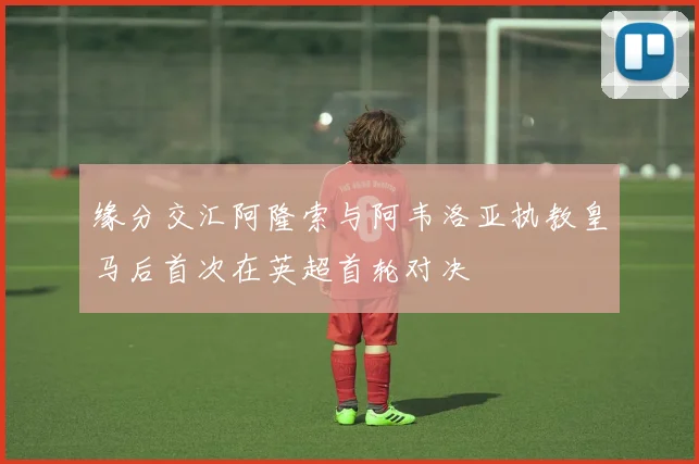缘分交汇阿隆索与阿韦洛亚执教皇马后首次在英超首轮对决