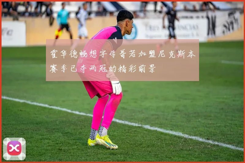 霍华德畅想字母哥若加盟尼克斯本赛季已夺两冠的精彩前景